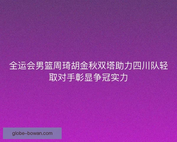 全运会男篮周琦胡金秋双塔助力四川队轻取对手彰显争冠实力