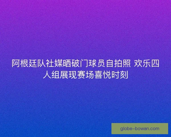 阿根廷队社媒晒破门球员自拍照 欢乐四人组展现赛场喜悦时刻