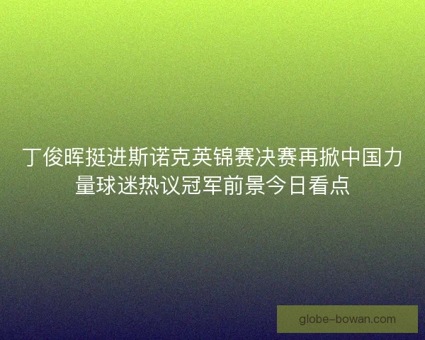 丁俊晖挺进斯诺克英锦赛决赛再掀中国力量球迷热议冠军前景今日看点