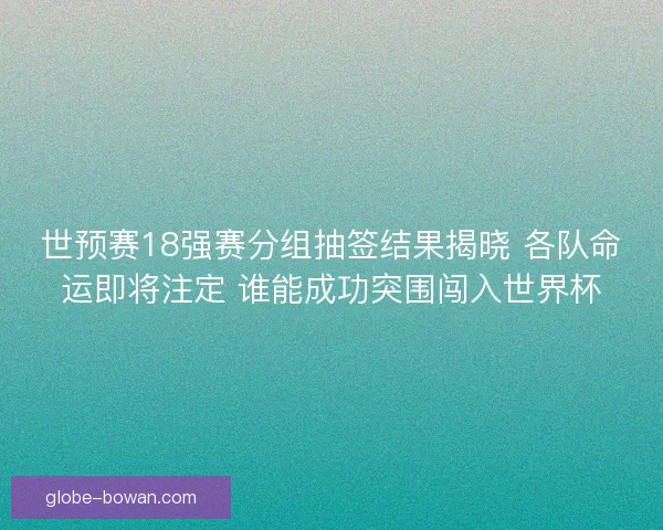 世预赛18强赛分组抽签结果揭晓 各队命运即将注定 谁能成功突围闯入世界杯